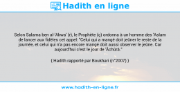 Une image avec le hadith : Selon Salama ben al-'Akwa' (r), le Prophète (ç) ordonna à un homme des 'Aslam de lancer aux fidèles cet appel: "Celui qui a mangé doit jeûner le reste de la journée, et celui qui n'a pas encore mangé doit aussi observer le jeûne. Car aujourd'hui c'est le jour de 'Âchûrâ." Hadith rapporté par Boukhari (n°2007)
