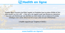 Une image avec le hadith : D'après Abou Houreira (qu'Allah l'agrée), le Prophète (que la prière d'Allah et Son salut soient sur lui) a dit: « Celui qui a un rapport avec une femme en menstrue, ou avec une femme par son derrière ou s'est rendu vers un devin et l'a rendu véridique s'est certes désavoué de ce qui a été envoyé à Mohamed » Hadith rapporté par Targhib (n°2433)