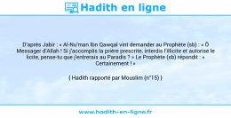 Une image avec le hadith : D’après Jabir : « Al-Nu’man Ibn Qawqal vint demander au Prophète (sb) : « Ô Messager d’Allah ! Si j’accomplis la prière prescrite, interdis l’illicite et autorise le licite, pense-tu que j’entrerais au Paradis ? » Le Prophète (sb) répondit : « Certainement ! » Hadith rapporté par Mouslim (n°15)