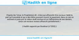 Une image avec le hadith : D'après ibn 'Umar, le Prophète(ç) dit: «Celui qui affranchit d'un esclave ('abâ) la part qu'il possède et qui a des biens pouvant couvrir le payement, dans ce cas on estimera à juste prix la valeur dudit esclave et on l'affranchira de ses deniers, sinon cet esclave restera affranchi partiellement.» Hadith rapporté par Boukhari (n°2553)