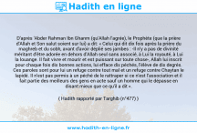 Une image avec le hadith : D'après 'Abder Rahman Ibn Ghanm (qu'Allah l'agrée), le Prophète (que la prière d'Allah et Son salut soient sur lui) a dit: « Celui qui dit dix fois après la prière du maghreb et du sobh, avant d'avoir déplié ses jambes : -Il n'y a pas de divinité méritant d'être adorée en dehors d'Allah seul sans associé, à Lui la royauté, à Lui la louange. Il fait vivre et mourir et est puissant sur toute chose-, Allah lui inscrit pour chaque fois dix bonnes actions, lui efface dix péchés, l'élève de dix degrés. Ces paroles sont pour lui un refuge contre tout mal et un refuge contre Chaytan le lapidé. Il n'est pas permis à un péché de le rattraper si ce n'est l'association et il fait partie des meilleurs des gens en acte sauf un homme qui le dépasse en disant mieux que ce qu'il a dit ». Hadith rapporté par Targhib (n°477)