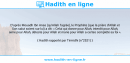Une image avec le hadith : D’après Mouadh Ibn Anas (qu’Allah l’agrée), le Prophète (que la prière d’Allah et Son salut soient sur lui) a dit: « Celui qui donne pour Allah, interdit pour Allah, aime pour Allah, déteste pour Allah et marie pour Allah a certes complété sa foi ». Hadith rapporté par Tirmidhi (n°2521)