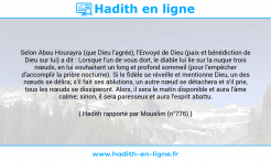 Une image avec le hadith : Selon Abou Hourayra (que Dieu l'agrée), l'Envoyé de Dieu (paix et bénédiction de Dieu sur lui) a dit : Lorsque l'un de vous dort, le diable lui lie sur la nuque trois nœuds, en lui souhaitant un long et profond sommeil (pour l'empêcher d'accomplir la prière nocturne). Si le fidèle se réveille et mentionne Dieu, un des nœuds se délira; s'il fait ses ablutions, un autre nœud se détachera et s'il prie, tous les nœuds se dissiperont. Alors, il sera le matin disponible et aura l'âme calme; sinon, il sera paresseux et aura l'esprit abattu. Hadith rapporté par Mouslim (n°776)