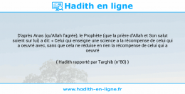 Une image avec le hadith : D'après Anas (qu'Allah l'agrée), le Prophète (que la prière d'Allah et Son salut soient sur lui) a dit: « Celui qui enseigne une science a la récompense de celui qui a oeuvré avec, sans que cela ne réduise en rien la récompense de celui qui a oeuvré ». Hadith rapporté par Targhib (n°80)
