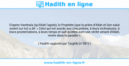 Une image avec le hadith : D'après Hanthala (qu'Allah l'agrée), le Prophète (que la prière d'Allah et Son salut soient sur lui) a dit: « Celui qui est assidu aux cinq prières, à leurs inclinaisons, à leurs prosternations, à leurs temps et sait qu'elles sont une vérité venant d'Allah, rentre dans le paradis ». Hadith rapporté par Targhib (n°381)