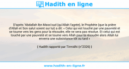 Une image avec le hadith : D’après ‘Abdallah Ibn Mass’oud (qu’Allah l’agrée), le Prophète (que la prière d’Allah et Son salut soient sur lui) a dit: « Celui qui est touché par une pauvreté et se tourne vers les gens pour la résoudre, elle ne sera pas résolue. Et celui qui est touché par une pauvreté et se tourne vers Allah pour la résoudre alors Allah lui enverra une subsistance tôt ou tard » Hadith rapporté par Tirmidhi (n°2326)