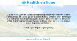 Une image avec le hadith : D'après 'Aicha (qu'Allah l'agrée), le Prophète (que la prière d'Allah et Son salut soient sur lui) a dit: « Celui qui fait avec assiduité 12 unités de prière dans le jour et la nuit rentre dans le paradis: quatre avant le dohr, deux après le dohr, deux unités de prière après le maghreb, deux unités de prière après le 'icha et deux unités de prière avant le fajr ». Hadith rapporté par Targhib (n°580)
