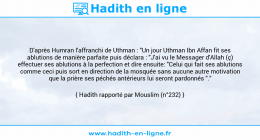 Une image avec le hadith : D'après Humran l'affranchi de Uthman : "Un jour Uthman Ibn Affan fit ses ablutions de manière parfaite puis déclara : "J'ai vu le Messager d'Allah (ç) effectuer ses ablutions à la perfection et dire ensuite: "Celui qui fait ses ablutions comme ceci puis sort en direction de la mosquée sans aucune autre motivation que la prière ses péchés antérieurs lui seront pardonnés "." Hadith rapporté par Mouslim (n°232)
