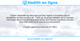 Une image avec le hadith : D'après 'Abdoullâh Ibn Mas'oûd (que Dieu l'agrée), le Prophète (paix et bénédiction de Dieu sur lui) a dit : "Celui qui, de propos délibéré, fait un serment mensonger dans le but de s'approprier le bien d'un homme musulman, trouvera Dieu irrité contre lui, le Jour où il Le rencontrera". Hadith rapporté par Mouslim (n°138)