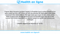 Une image avec le hadith : D'après Abou Houreira (qu'Allah l'agrée), le Prophète (que la prière d'Allah et Son salut soient sur lui) a dit: « Celui qui fait une aumône de l'équivalent d'une datte provenant d'un salaire bon et Allah n'accepte que ce qui est bon, alors certes Allah la reçoit avec sa main droite (*) puis il la fructifie pour celui qui l'a fait comme l'un d'entre vous élève son poulain jusqu'à ce qu'elle soit comme une montagne ». Hadith rapporté par Mouslim (n°1014)