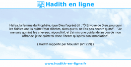 Une image avec le hadith : Hafsa, la femme du Prophète, (que Dieu l'agrée) dit : "Ô Envoyé de Dieu, pourquoi les fidèles ont-ils quitté l'état d'ihrâm, alors que tu ne l'as pas encore quitté". - "Je me suis gominé les cheveux, répondit-il; et j'ai mis une guirlande au cou de mon offrande, je ne quitterai donc l'ihrâm qu'après son immolation". Hadith rapporté par Mouslim (n°1229)