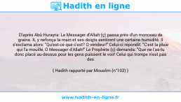 Une image avec le hadith : D'après Abû Hurayra: Le Messager d'Allah (ç) passa près d'un monceau de grains. IL y nefonça la main et ses doigts sentirent une certaine humidité. Il s'exclama alors: "Qu'est-ce que c'est? O vendeur!" Celui-ci répondit: "C'est la pluie qui l'a mouillé, O Messager d'Allah!" Le Prophète (ç) demanda: "Que ne l'as-tu donc placé au-dessus pour les gens puissent le voir! Celui qui trompe n'est pas des miens!" Hadith rapporté par Mouslim (n°102)