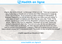 Une image avec le hadith : D'après Abu Sa'id al-Khudri : Le Messager d'Allah (ç) a dit : "Celui qui occupera le rang le plus bas au Paradis est un homme dont Allah détournera le visage de l'Enfer vers le Paradis. On lui montrera un arbre ombragé et il demandera : "Ô Seigneur! Rapproche-moi de cet arbre afin que je me mette sous son ombre!" Il narre alors un hadith similaire à celui d'Ibn Mas'ud, sans citer: "Il dire: "Ô fils d'Adam ! Qu'est-ce qui mettra fin à tes demandes?" jusqu'à la fin du hadith. Il y ajoute: "Allah le Très-Haut lui rappellera: "Demande ceci et cela!" Quand ses souhaits s'épuiseront, Allah dira: "Ceci est à toi, plus dix fois son équivalent". Puis il entrera dans sa demeure. Ses deux épouses parmi les houris aux yeux noirs le suivront et proclameront: "Louange à Allah qui t'a donné vie pour nous et nous a donné vie pour toi!" Il s'exclamera alors: "Personne n'a reçu ce qu'on m'a octroyé!" Hadith rapporté par Mouslim (n°188)