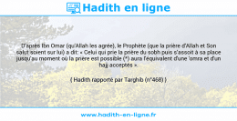 Une image avec le hadith : D'après Ibn Omar (qu'Allah les agrée), le Prophète (que la prière d'Allah et Son salut soient sur lui) a dit: « Celui qui prie la prière du sobh puis s’assoit à sa place jusqu'au moment où la prière est possible (*) aura l'équivalent d'une 'omra et d'un hajj acceptés ». Hadith rapporté par Targhib (n°468)