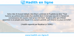 Une image avec le hadith : Selon Abû Al-Aswad Addaylî, Abû Dharr a entendu le Prophète (ç) dire: "Tout homme qui prétend descendre d'un ancêtre dont il n'est pas issu (en le faisant en connaissance de cause), n'est qu'un mécréant. Quant à celui qui prétend appartenir à un peuple avec lequel il n'a aucune parenté, qu'il réserve sa place en Enfer". Hadith rapporté par Boukhari (n°3508)
