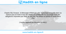 Une image avec le hadith : D'après Abu Hurayra : le Messager d'Allah (ç) a dit: "Quiconque se purifie dans sa maison puis se rend à l'une des Demeures d'Allah afin d'y accomplir l'une des obligations imposées par Allah, de ses pas, l'un efface un péché et l'autre élève d'un degré." Hadith rapporté par Mouslim (n°666)