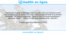 Une image avec le hadith : D'après Abû Umâma: Le Messager d'Allah (ç) a dit: "Celui qui s'empare du droit d'un musulman par un serment qu'il a fait, Allah lui imposera l'Enfer et lui interdira le Paradis". Un homme lui demanda: "Même si c'est une chose insignifiante, ô Messager d'Allah?" - "Même s'il s'agit d'une branche d'arak", répondit-il. Hadith rapporté par Mouslim (n°137)