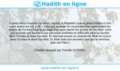 Une image avec le hadith : D’après Abou Houreira (qu’Allah l’agrée), le Prophète (que la prière d’Allah et Son salut soient sur lui) a dit: « Celui qui soulage un musulman d’un souci parmi les soucis de l’ici-bas Allah le soulage d’un souci parmi les soucis de l’au-delà. Celui qui accorde une facilité à une personne endettée en difficulté Allah lui facilite dans l’ici-bas et dans l’au-delà. Et celui qui couvre un musulman Allah le couvre dans l’ici-bas et dans l’au-delà. Et Allah aide son serviteur tant que le serviteur aide son frère » Hadith rapporté par Tirmidhi (n°1930)