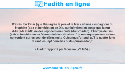 Une image avec le hadith : D'après Ibn 'Omar (que Dieu agrée le père et le fils), certains compagnons du Prophète (paix et bénédiction de Dieu sur lui) virent en songe que la nuit d'Al-Qadr était l'une des sept dernières nuits (du ramadan). L'Envoyé de Dieu (paix et bénédiction de Dieu sur lui) leur dit alors : "Je remarque que vos visions concordent sur les sept dernières nuits. Quiconque l'attend, qu'il la guette donc durant les sept dernières nuits (du ramadan)". Hadith rapporté par Mouslim (n°1165)