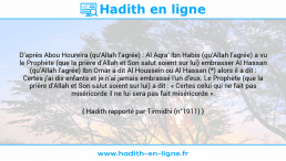 Une image avec le hadith : D’après Abou Houreira (qu’Allah l’agrée) : Al Aqra’ Ibn Habis (qu’Allah l’agrée) a vu le Prophète (que la prière d’Allah et Son salut soient sur lui) embrasser Al Hassan (qu’Allah l’agrée) Ibn Omar a dit Al Houssein ou Al Hassan (*) alors il a dit : Certes j’ai dix enfants et je n’ai jamais embrassé l’un d’eux. Le Prophète (que la prière d’Allah et Son salut soient sur lui) a dit : « Certes celui qui ne fait pas miséricorde il ne lui sera pas fait miséricorde ». Hadith rapporté par Tirmidhi (n°1911)