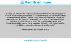 Une image avec le hadith : D'Après Abd Allah Ibn Abi Mulayka: "Une fille de Uthman Ibn Affan mourut à la Macque. Nous vinmes pour assister (à son enterrement). Ibn 'Umar et Ibn 'Abbas étaient également présents. Quand à moi, j'étais assis entre eux. J'avais pris place aux côtés de l'un deux. L'autre arriva par la suite et s'assis près de moi. 'Abd Allah Ibn Umar s'adressa à 'Amr Ibn 'Uthmab qui lui faisait face: "N'interdis-tu pas les pleurs? Car le Messager d'Allah (ç) a dit: Certes, le défunt est châtié en raison des pleurs de sa famille sur lui"". Hadith rapporté par Mouslim (n°929)