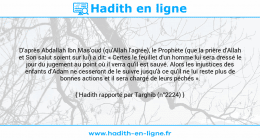 Une image avec le hadith : D'après Abdallah Ibn Mas'oud (qu'Allah l'agrée), le Prophète (que la prière d'Allah et Son salut soient sur lui) a dit: « Certes le feuillet d'un homme lui sera dressé le jour du jugement au point où il verra qu'il est sauvé. Alors les injustices des enfants d'Adam ne cesseront de le suivre jusqu'à ce qu'il ne lui reste plus de bonnes actions et il sera chargé de leurs péchés ». Hadith rapporté par Targhib (n°2224)