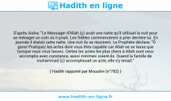Une image avec le hadith : D'après Aisha: "Le Messager d'Allah (ç) avait une natte qu'il utilisait la nuit pour se ménager un coin où il priait. Les fidèles commencèrent à prier derrière lui. En journée il étalait cette natte. Une nuit ils se réunirent. Le Prophète déclara: "Ô gens! Pratiquez les actes dont vous êtes capable car Allah ne se lasse que lorsque vous vous lassez. Certes les actes les plus chers à Allah sont ceux accomplis avec constance, aussi minimes soient-ils. Quand la famille de muhammad (ç) accomplissait un acte, elle s'y tenait." Hadith rapporté par Mouslim (n°782)