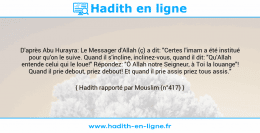 Une image avec le hadith : D'après Abu Hurayra: Le Messager d'Allah (ç) a dit: "Certes l'imam a été institué pour qu'on le suive. Quand il s'incline, inclinez-vous, quand il dit: "Qu'Allah entende celui qui le loue!" Répondez: "Ô Allah notre Seigneur, à Toi la louange"! Quand il prie debout, priez debout! Et quand il prie assis priez tous assis." Hadith rapporté par Mouslim (n°417)