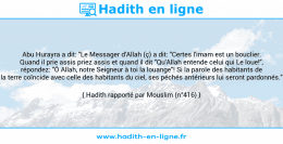 Une image avec le hadith : Abu Hurayra a dit: "Le Messager d'Allah (ç) a dit: "Certes l'imam est un bouclier. Quand il prie assis priez assis et quand il dit "Qu'Allah entende celui qui Le loue!", répondez: "Ô Allah, notre Seigneur à toi la louange"! Si la parole des habitants de la terre coïncide avec celle des habitants du ciel, ses péchés antérieurs lui seront pardonnés." Hadith rapporté par Mouslim (n°416)