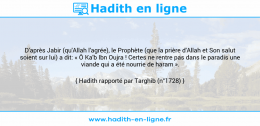 Une image avec le hadith : D'après Jabir (qu'Allah l'agrée), le Prophète (que la prière d'Allah et Son salut soient sur lui) a dit: « Ô Ka'b Ibn Oujra ! Certes ne rentre pas dans le paradis une viande qui a été nourrie de haram ». Hadith rapporté par Targhib (n°1728)