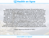 Une image avec le hadith : D'après Abou Sa'îd Al-Khoudri (que Dieu l'agrée), l'Envoyé de Dieu (paix et bénédiction de Dieu sur lui), prononçant un jour un sermon, dit : "Certes, par Dieu! Je ne crains pour vous, ô gens, que les splendeurs que Dieu vous procure en ce bas monde". Un homme demanda alors : "Ô Envoyé de Dieu! Est-ce que le bien peut apporter le mal?". Le Prophète (paix et bénédiction de Dieu sur lui) garda le silence un moment; puis ayant demandé à l'homme de répéter sa question, répondit : "Le bien n'apporte que le bien. Mais est-ce qu'il s'agit vraiment de bien (c'est plutôt une tentation)? (A titre d'exemple), tout ce qui pousse au printemps risque de causer la mort par météorisme (pour en avoir trop mangé) ou au moins de nuire à la santé. Seul, l'animal herbivore échappera à ce danger. Quand celui-ci mange de l'herbe jusqu'au rassasiement, il se met au soleil et quand il fiente ou urine, puis rumine l'herbe, il pourra recommencer de paître. Celui qui use équitablement des richesses (de ce monde) gardera la bénédiction. Quant à celui qui en use injustement, il sera semblable à celui qui mange sans jamais se rassasier". Hadith rapporté par Mouslim (n°1052)