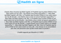 Une image avec le hadith : D'après Abou Houreira (qu'Allah l'agrée), le Prophète (que la prière d'Allah et Son salut soient sur lui) a dit: « Qui d'entre vous jeûne aujourd'hui ? ». Abou Bakr (qu'Allah l'agrée) a dit: Moi. Le Prophète (que la prière d'Allah et Son salut soient sur lui) dit ensuite: « Qui d'entre vous a suivi un convoi funéraire aujourd'hui ? ». Abou Bakr (qu'Allah l'agrée) a dit: Moi. Le Prophète (que la prière d'Allah et Son salut soient sur lui) dit ensuite: « Qui d'entre vous a nourri un pauvre aujourd'hui ? ». Abou Bakr (qu'Allah l'agrée) a dit: Moi. Le Prophète (que la prière d'Allah et Son salut soient sur lui) dit ensuite: « Lequel d'entre vous a rendu visite à un malade aujourd'hui ? ». Abou Bakr (qu'Allah l'agrée) a dit: Moi. Alors le Prophète (que la prière d'Allah et Son salut soient sur lui) a dit: « Ces choses ne se rassemblent pas chez une personne sans qu'elle n'entre dans le paradis ». Hadith rapporté par Mouslim (n°1028)