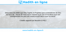 Une image avec le hadith : Selon Anas Ibn Mâlik (que Dieu l'agrée), le Prophète (paix et bénédiction de Dieu sur lui) a dit : "Aucun de vous n'aura vraiment la foi que s'il ne désire pour son coreligionnaire (ou pour son voisin) ce qu'il désire pour lui-même". Hadith rapporté par Mouslim (n°45)