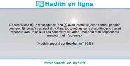 Une image avec le hadith : D'après 'Â'icha (r), le Messager de Dieu (ç) avait interdit le jeûne continu par pitié pour eux. Et lorsqu'ils avaient dit: «Mais, toi, tu jeûnes sans discontinuer.», il avait répondu: «Moi, je ne suis pas dans votre situation, moi c'est mon Seigneur qui me nourrit et m'abreuve.» Hadith rapporté par Boukhari (n°1964)