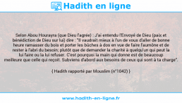 Une image avec le hadith : Selon Abou Hourayra (que Dieu l'agrée) : J'ai entendu l'Envoyé de Dieu (paix et bénédiction de Dieu sur lui) dire : "Il vaudrait mieux à l'un de vous d'aller de bonne heure ramasser du bois et porter les bûches à dos en vue de faire l'aumône et de rester à l'abri du besoin; plutôt que de demander la charité à quelqu'un qui peut la lui faire ou la lui refuser. C'est pourquoi la main qui donne est de beaucoup meilleure que celle qui reçoit. Subviens d'abord aux besoins de ceux qui sont à ta charge". Hadith rapporté par Mouslim (n°1042)