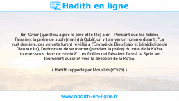Une image avec le hadith : Ibn 'Omar (que Dieu agrée le père et le fils) a dit : Pendant que les fidèles faisaient la prière de subh (matin) à Qubâ', on vit arriver un homme disant : "La nuit dernière, des versets furent révélés à l'Envoyé de Dieu (paix et bénédiction de Dieu sur lui), l'ordonnant de se tourner (pendant la prière) du côté de la Ka'ba; tournez-vous donc de ce côté". Les fidèles qui faisaient face à la Syrie, se tournèrent aussitôt vers la direction de la Ka'ba. Hadith rapporté par Mouslim (n°526)