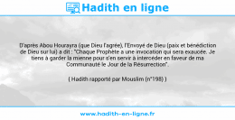 Une image avec le hadith : D'après Abou Hourayra (que Dieu l'agrée), l'Envoyé de Dieu (paix et bénédiction de Dieu sur lui) a dit : "Chaque Prophète a une invocation qui sera exaucée. Je tiens à garder la mienne pour s'en servir à intercéder en faveur de ma Communauté le Jour de la Résurrection". Hadith rapporté par Mouslim (n°198)