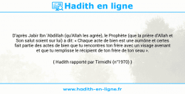 Une image avec le hadith : D'après Jabir Ibn 'Abdillah (qu'Allah les agrée), le Prophète (que la prière d'Allah et Son salut soient sur lui) a dit: « Chaque acte de bien est une aumône et certes fait partie des actes de bien que tu rencontres ton frère avec un visage avenant et que tu remplisse le récipient de ton frère de ton seau ». Hadith rapporté par Tirmidhi (n°1970)