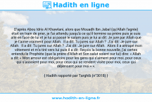 Une image avec le hadith : D'après Abou Idris Al Khawlani, alors que Mouadh Ibn Jabal (qu'Allah l'agrée) était en train de prier, je l'ai attendu jusqu'à ce qu'il termine sa prière puis je suis allé en face de lui et je lui ai passé le salam puis je lui ai dit: Je jure par Allah que je t'aime vraiment pour Allah. Il a dit: Tu jures sur Allah ? J'ai dit: Je jure sur Allah. Il a dit: Tu jures sur Allah ? J'ai dit: Je jure sur Allah. Alors il a attrapé mon vêtement et m'a tiré vers lui puis il a dit: Reçois la bonne nouvelle, j'ai certes entendu le Prophète (que la prière d'Allah et Son salut soient sur lui) dire: « Allah a dit: « Mon amour est obligatoire pour les gens qui s'aiment pour moi, pour ceux qui s’assoient pour moi, pour ceux qui se rendent visite pour moi, ceux qui dépensent pour moi » ». Hadith rapporté par Targhib (n°3018)