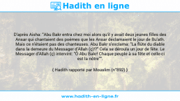 Une image avec le hadith : D'après Aisha: "Abu Bakr entra chez moi alors qu'il y avait deux jeunes filles des Ansar qui chantaient des poèmes que les Ansar déclamaient le jour de Bu'ath. Mais ce n'étaient pas des chanteuses. Abu Bakr s'exclama: "La flûte du diable dans la demeure du Messager d'Allah (ç)!?" Cela se déroula un jour de fête. Le Messager d'Allah (ç) intervint: "Ô Abu Bakr! Chaque peuple à sa fête et celle-ci est la nôtre"". Hadith rapporté par Mouslim (n°892)