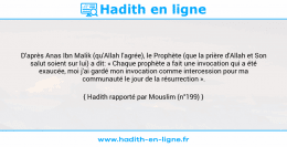 Une image avec le hadith : D'après Anas Ibn Malik (qu'Allah l'agrée), le Prophète (que la prière d'Allah et Son salut soient sur lui) a dit: « Chaque prophète a fait une invocation qui a été exaucée, moi j'ai gardé mon invocation comme intercession pour ma communauté le jour de la résurrection ». Hadith rapporté par Mouslim (n°199)