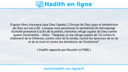 Une image avec le hadith : D'après Abou Hourayra (que Dieu l'agrée), L'Envoyé de Dieu (paix et bénédiction de Dieu sur lui) a dit : Lorsque vous prononcez le tachahhud (le témoignage d'unicité prononcé à la fin de la prière), cherchez refuge auprès de Dieu contre quatre (tourments)... Dites : "Seigneur, je me refuge auprès de Toi contre le châtiment de la Géhenne, contre celui de la tombe, contre les épreuves de la vie et de la mort et contre les tentations de l'Antéchrist". Hadith rapporté par Mouslim (n°588)