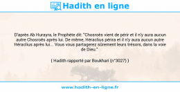 Une image avec le hadith : D'après Ab Hurayra, le Prophète dit: "Chosroès vient de périr et il n'y aura aucun autre Chosroês après lui. De même, Héraclius périra et il n'y aura aucun autre Héraclius après lui... Vous vous partagerez sûrement leurs trésors, dans la voie de Dieu." Hadith rapporté par Boukhari (n°3027)