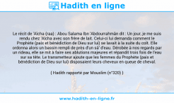 Une image avec le hadith : Le récit de 'Aïcha (raa) : Abou Salama Ibn 'Abdourrahmân dit : Un jour, je me suis rendu chez 'Aïcha avec son frère de lait. Celui-ci lui demanda comment le Prophète (paix et bénédiction de Dieu sur lui) se lavait à la suite du coït. Elle ordonna alors un bassin rempli de près d'un sâ' d'eau. Dérobée à nos regards par un rideau, elle se mit à faire ses ablutions majeures et répandit trois fois de l'eau sur sa tête. Le transmetteur ajoute que les femmes du Prophète (paix et bénédiction de Dieu sur lui) disposaient leurs cheveux en queue de cheval. Hadith rapporté par Mouslim (n°320)