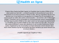 Une image avec le hadith : D'aprés Abou Darda (qu'Allah l'agrée), le Prophète (que la prière d'Allah et Son salut soient sur lui) a dit: « Je serai le premier à me prosterner le jour de la résurrection et je serai le premier à relever la tête. Alors je regarderai devant moi, derrière moi, à ma droite et à ma gauche et à chaque fois je reconnaîtrai ma communauté au milieu des autres communautés ». Un homme a dit: Ô Messager d'Allah ! Comment vas-tu reconnaître ta communauté des autres communautés, de Nouh (que la prière d'Allah et Son salut soient sur lui) jusqu'à ta communauté ? Le Prophète (que la prière d'Allah et Son salut soient sur lui) a dit: « Ils auront des traces brillantes à cause des ablutions et ceci ne sera à personne d'autre qu'eux. Également je les reconnaîtrai car leurs livres leur seront donnés dans leurs mains droites et je les reconnaîtrai par leurs lumières qui seront devant eux et à leurs droites ». Hadith rapporté par Targhib (n°180)