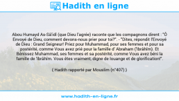 Une image avec le hadith : Abou Humayd As-Sâ'idî (que Dieu l'agrée) raconte que les compagnons dirent : "Ô Envoyé de Dieu, comment devons-nous prier pour toi?". - "Dites, répondit l'Envoyé de Dieu : Grand Seigneur! Priez pour Muhammad, pour ses femmes et pour sa postérité, comme Vous avez prié pour la famille d' Abraham ('Ibrâhîm). Et Bénissez Muhammad, ses femmes et sa postérité, comme Vous avez béni la famille de 'Ibrâhîm. Vous êtes vraiment, digne de louange et de glorification!". Hadith rapporté par Mouslim (n°407)