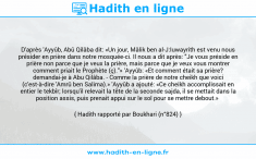 Une image avec le hadith : D'après 'Ayyûb, Abû Qilâba dit: «Un jour, Mâlik ben al-J:Iuwayrith est venu nous présider en prière dans notre mosquée-ci. Il nous a dit après: "Je vous préside en prière non parce que je veux la prière, mais parce que je veux vous montrer comment priait le Prophète (ç)."» 'Ayyûb: «Et comment était sa prière? demandai-je à Abu Qilâba. - Comme la prière de notre cheikh que voici (c'est-à-dire 'Amrû ben Salima).» 'Ayyûb a ajouté: «Ce cheikh accomplissait en entier le tekbîr; lorsqu'il relevait la tête de la seconde sajda, il se mettait dans la position assis, puis prenait appui sur le sol pour se mettre debout.» Hadith rapporté par Boukhari (n°824)