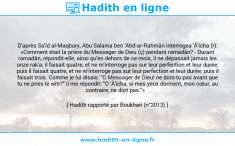 Une image avec le hadith : D'après Sa'îd al-Maqbury, Abu Salama ben 'Abd-ar-Rahmân interrogea 'Â'icha (r): «Comment était la prière du Messager de Dieu (ç) pendant ramadân? - Durant ramadân, répondit-elle, ainsi qu'en dehors de ce mois, il ne dépassait jamais les onze rak'a; il faisait quatre, et ne m'interroge pas sur leur perfection et leur durée; puis il faisait quatre, et ne m'interroge pas sur leur perfection et leur durée; puis il faisait trois. Comme je lui disais: "O Messager de Dieu! ne dors-tu pas avant que tu ne pries le witr?" il me répondit: "O 'Â'icha, si mes yeux dorment, mon cœur, au contraire, ne dort pas."» Hadith rapporté par Boukhari (n°2013)