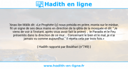 Une image avec le hadith : 'Anas ibn Mâlik dit: «Le Prophète (ç) nous présida en prière, monta sur le minbar, fit un signe de ses deux mains en direction de la qibla de la mosquée et dit: "Je viens de voir à l'instant, après vous avoir fait la prière) , le Paradis et le Feu présentés dans la direction de ce mur... Concernant le bien et le mal, je n'ai jamais vu comme aujourd'hui." Il répéta cela par trois fois.» Hadith rapporté par Boukhari (n°749)