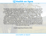 Une image avec le hadith : Mou'âdh Ibn Jabal (que Dieu l'agrée) a dit : Un jour que j'étais en croupe derrière le Prophète (paix et bénédiction de Dieu sur lui), séparé de lui seulement par l'extrémité du bât, il me dit : "Hé! Mou'âdh!". - "Ô Envoyé de Dieu! A votre service! A vos ordres!". Après que nous avançâmes un instant, il m'appellera de nouveau : "Hé! Mou'âdh!". - "Ô Envoyé de Dieu! A votre service! A vos ordres!". Nous marchâmes encore un instant et le voilà qu'il me répéta à nouveau : "Hé! Mou'âdh!". - "Ô Envoyé de Dieu! A votre service! A vos ordres!!" - "Connais-tu, reprit-il, les droits de Dieu sur Ses adorateurs?". - "Dieu et Son envoyé le savent mieux que personne", dis-je. - "Les droits de Dieu sur les adorateurs, dit-il, c'est qu'ils L'adorent sans Lui rien associer". Nous poursuivâmes la marche encore un instant, puis il me dit : "Hé! Mou'âdh!" - "Ô Envoyé de Dieu! A votre service! A vos ordres!". - "Connais-tu ce que Dieu devra aux hommes s'ils agissent de la sorte?". - "Dieu et Son envoyé le savent mieux que personne", répondis-je. Et lui d'ajouter : "C'est de ne les châtier pas". Hadith rapporté par Mouslim (n°30)
